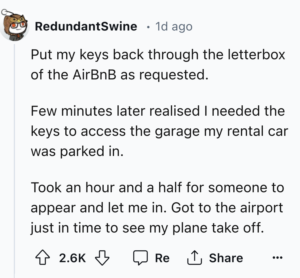 number - RedundantSwine 1d ago Put my keys back through the letterbox of the AirBnB as requested. Few minutes later realised I needed the keys to access the garage my rental car was parked in. Took an hour and a half for someone to appear and let me in. G